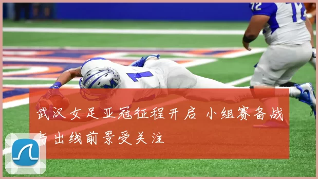 武汉女足亚冠征程开启 小组赛备战与出线前景受关注
