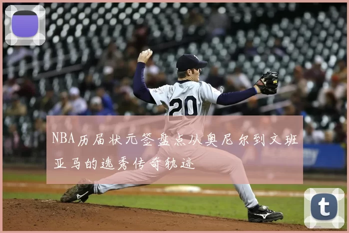 NBA历届状元签盘点从奥尼尔到文班亚马的选秀传奇轨迹