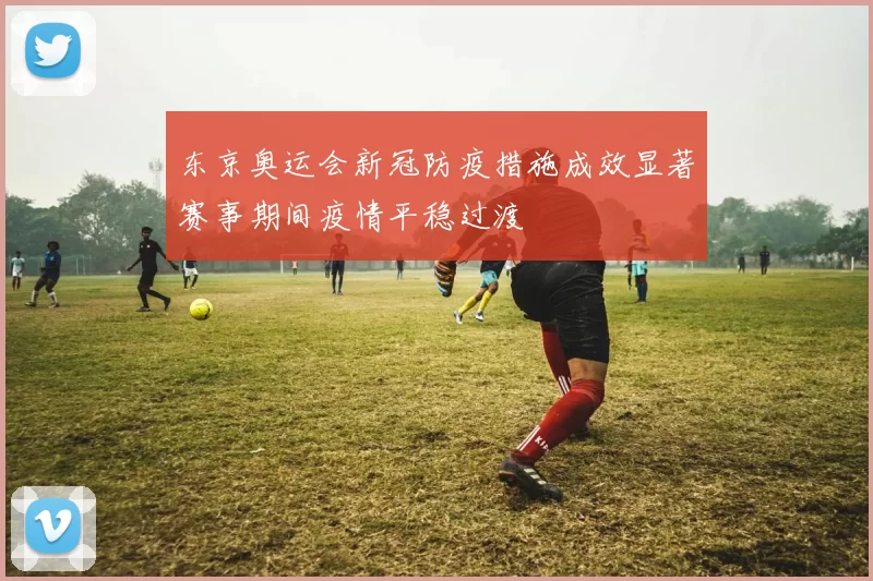 东京奥运会新冠防疫措施成效显著赛事期间疫情平稳过渡