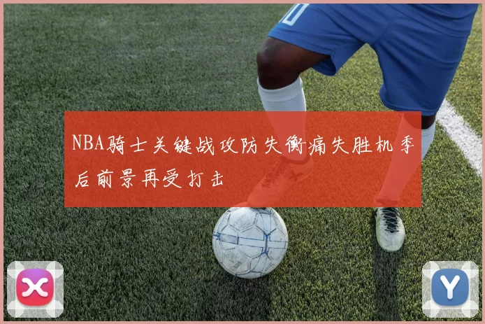 NBA骑士关键战攻防失衡痛失胜机季后前景再受打击