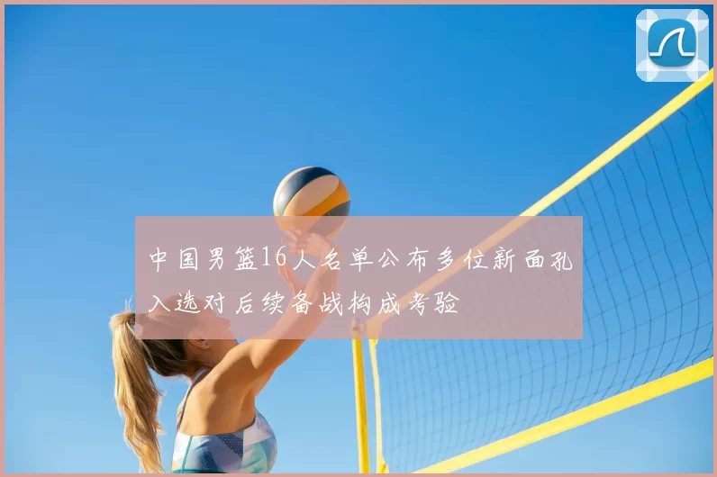 中国男篮16人名单公布多位新面孔入选对后续备战构成考验