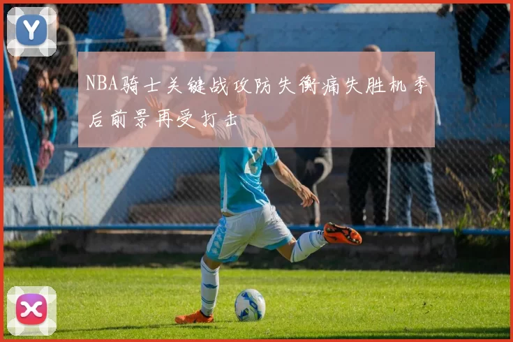 NBA骑士关键战攻防失衡痛失胜机季后前景再受打击
