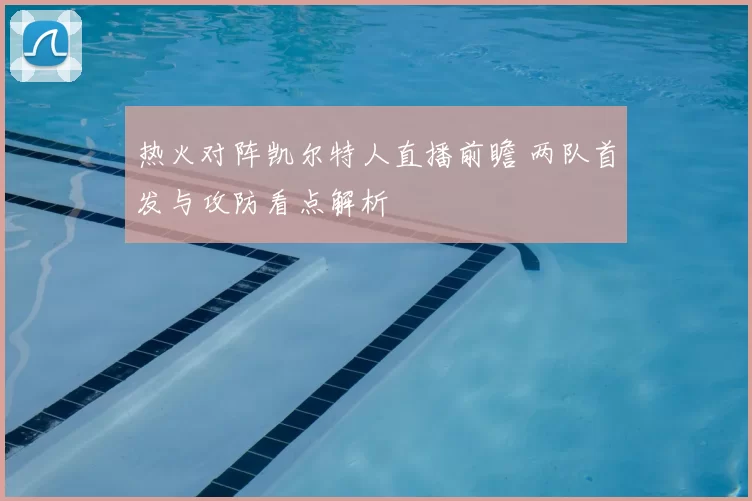 热火对阵凯尔特人直播前瞻 两队首发与攻防看点解析