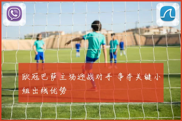 欧冠巴萨主场迎战对手 争夺关键小组出线优势