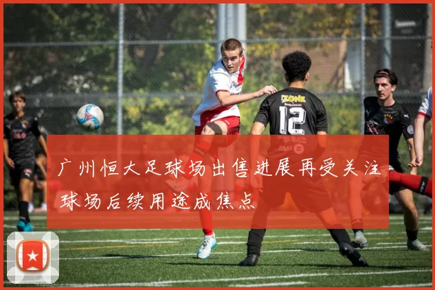 广州恒大足球场出售进展再受关注 球场后续用途成焦点