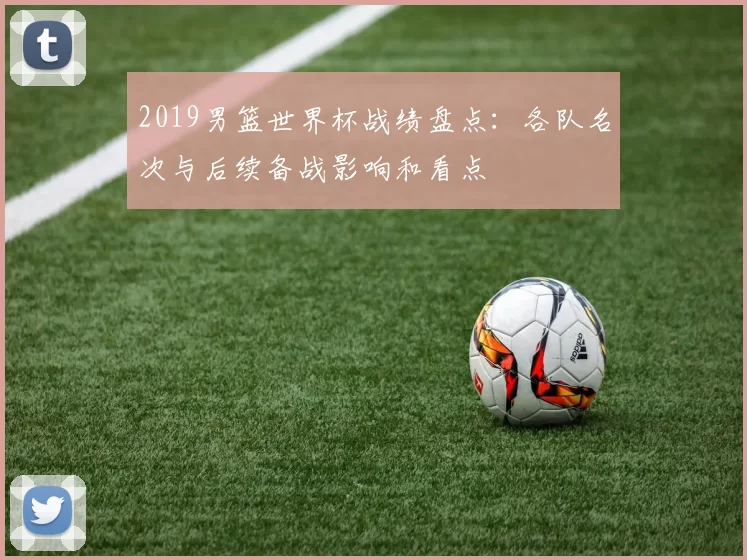 2019男篮世界杯战绩盘点:各队名次与后续备战影响和看点
