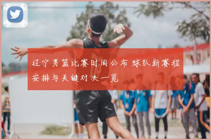 辽宁男篮比赛时间公布 球队新赛程安排与关键对决一览