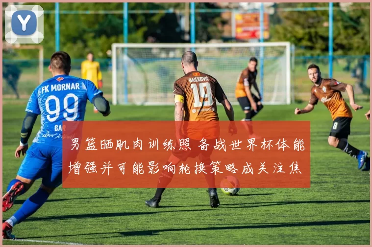 男篮晒肌肉训练照 备战世界杯体能增强并可能影响轮换策略成关注焦点