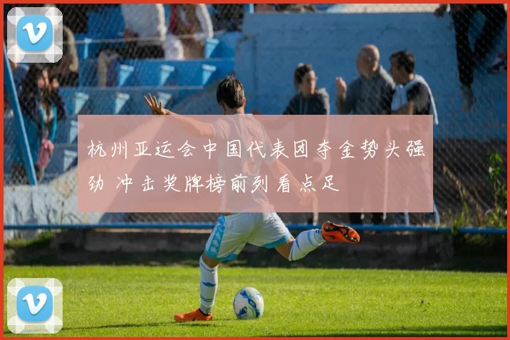 杭州亚运会中国代表团夺金势头强劲 冲击奖牌榜前列看点足