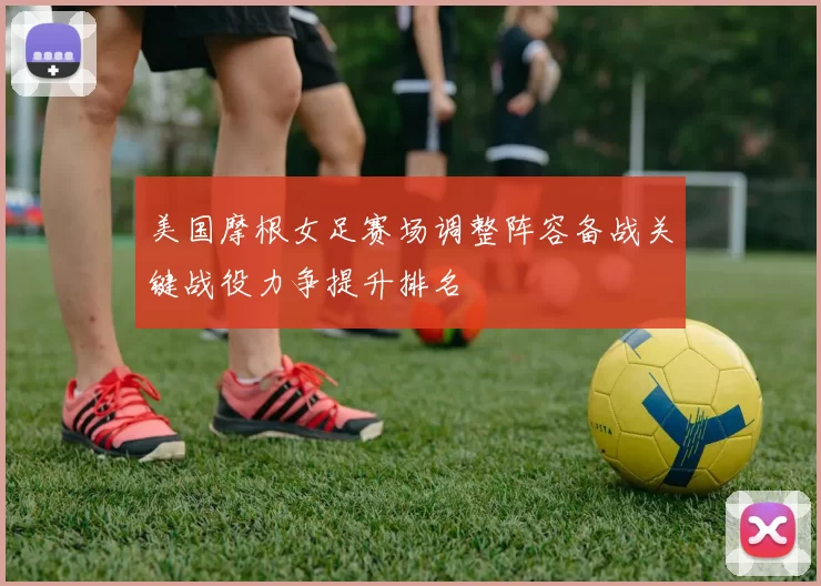 美国摩根女足赛场调整阵容备战关键战役力争提升排名