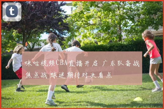 咪咕视频CBA直播开启 广东队备战焦点战 球迷期待对决看点