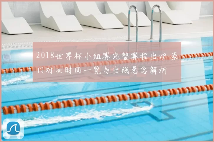 2018世界杯小组赛完整赛程出炉 豪门对决时间一览与出线悬念解析