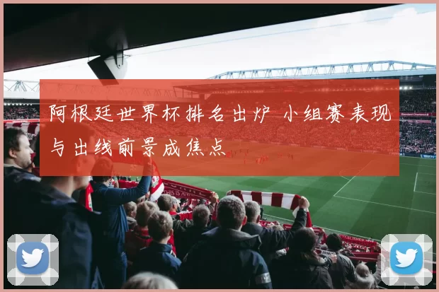 阿根廷世界杯排名出炉 小组赛表现与出线前景成焦点