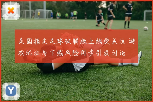 美国指尖足球破解版上线受关注 游戏玩法与下载风险同步引发讨论