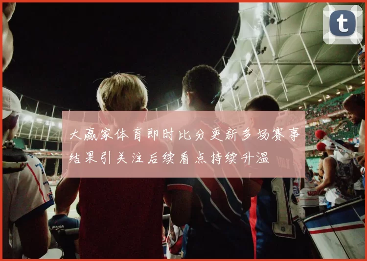 大赢家体育即时比分更新多场赛事结果引关注后续看点持续升温