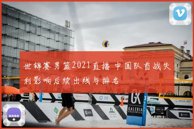 世锦赛男篮2021直播 中国队首战失利影响后续出线与排名
