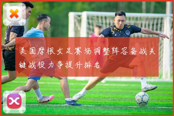 美国摩根女足赛场调整阵容备战关键战役力争提升排名