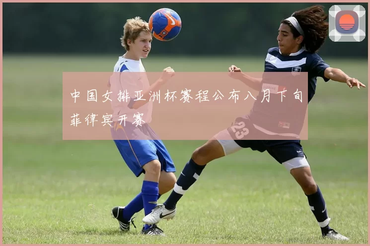 中国女排亚洲杯赛程公布八月下旬菲律宾开赛