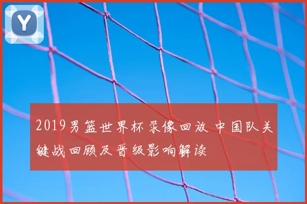 2019男篮世界杯录像回放 中国队关键战回顾及晋级影响解读