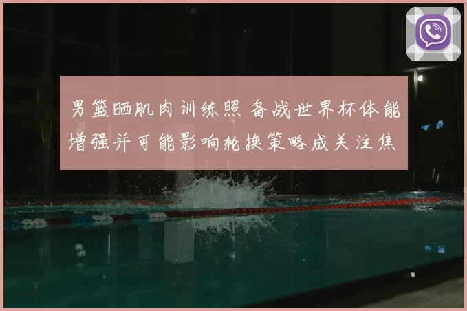 男篮晒肌肉训练照 备战世界杯体能增强并可能影响轮换策略成关注焦点