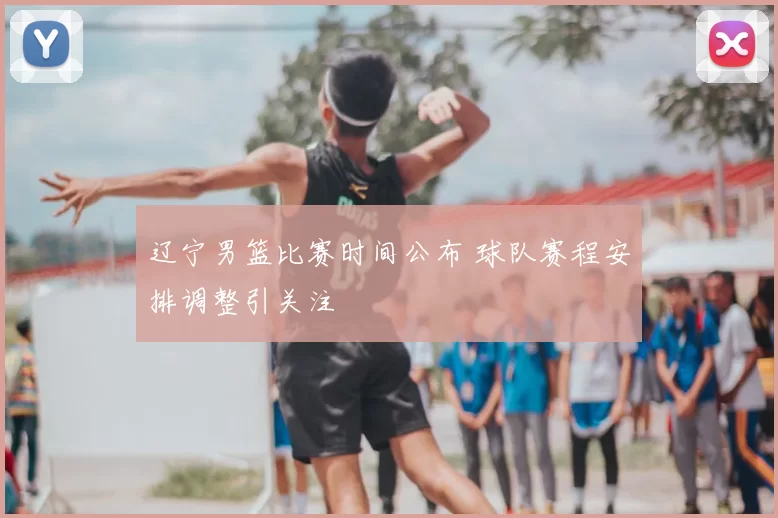 辽宁男篮比赛时间公布 球队赛程安排调整引关注