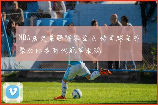 NBA历史最强阵容盘点 传奇球星齐聚对比各时代冠军表现
