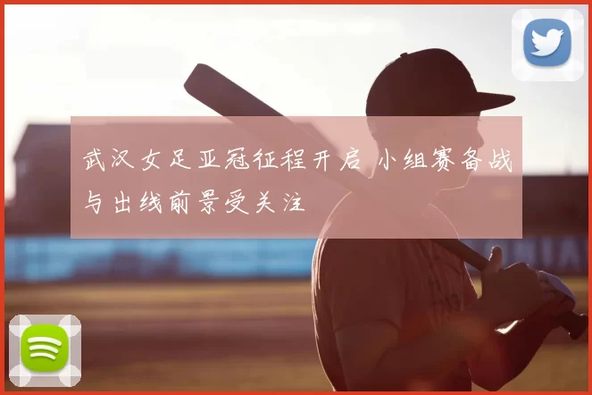 武汉女足亚冠征程开启 小组赛备战与出线前景受关注