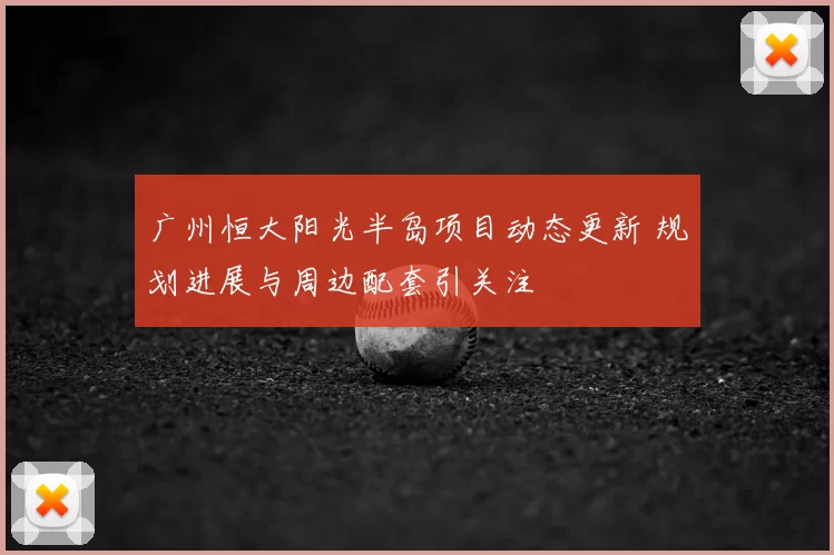 广州恒大阳光半岛项目动态更新 规划进展与周边配套引关注