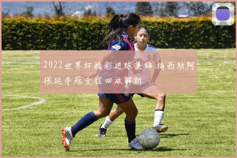 2022世界杯精彩进球集锦 梅西助阿根廷夺冠全程回放解析