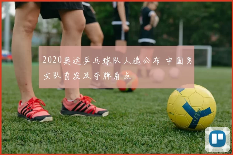 2020奥运乒乓球队人选公布 中国男女队首发及夺牌看点
