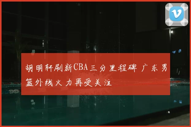 胡明轩刷新CBA三分里程碑 广东男篮外线火力再受关注
