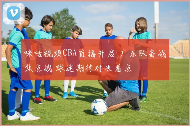 咪咕视频CBA直播开启 广东队备战焦点战 球迷期待对决看点