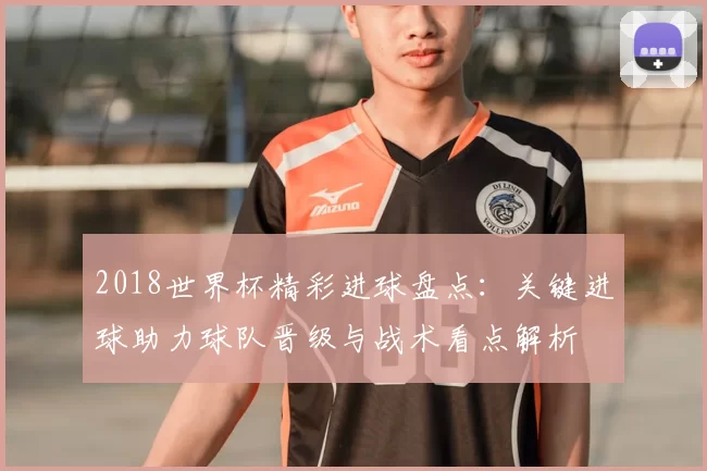 2018世界杯精彩进球盘点:关键进球助力球队晋级与战术看点解析