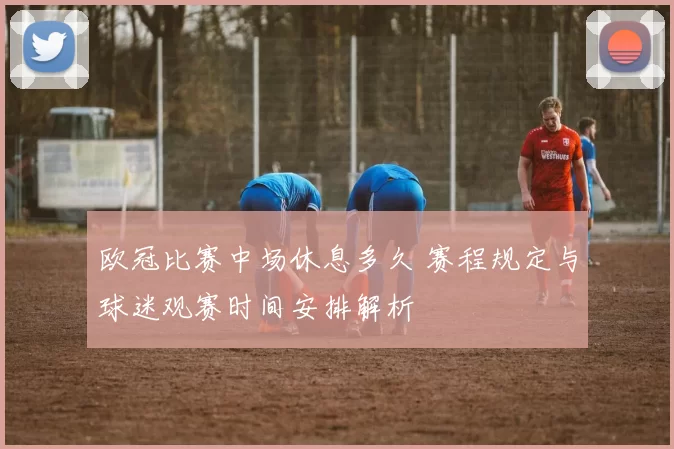 欧冠比赛中场休息多久 赛程规定与球迷观赛时间安排解析