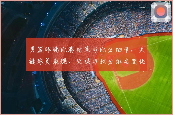 男篮昨晚比赛结果与比分细节，关键球员表现、失误与积分排名变化影响出线