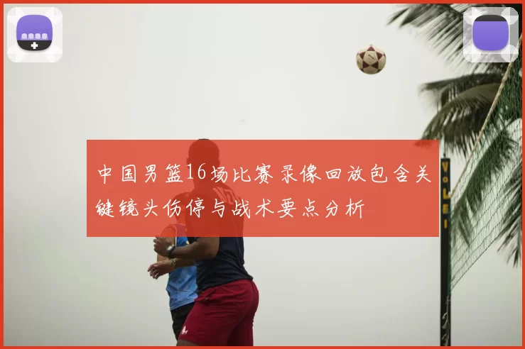 中国男篮16场比赛录像回放包含关键镜头伤停与战术要点分析