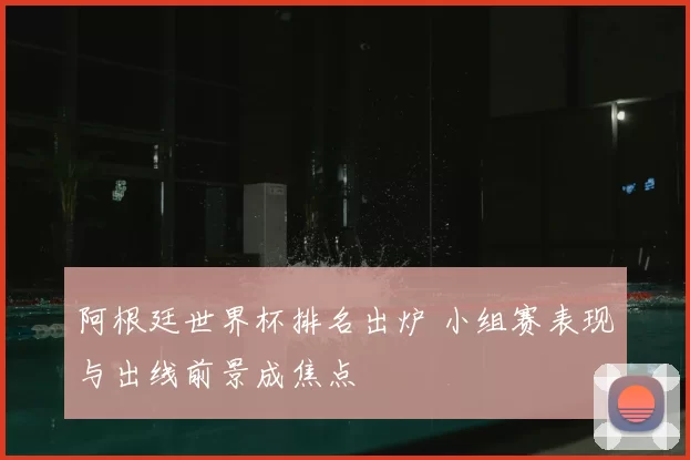 阿根廷世界杯排名出炉 小组赛表现与出线前景成焦点