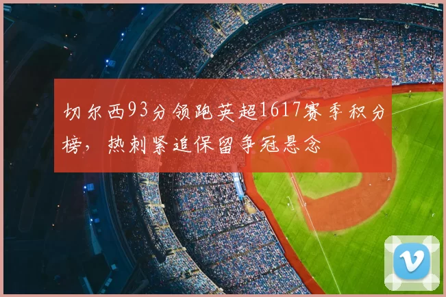 切尔西93分领跑英超1617赛季积分榜，热刺紧追保留争冠悬念