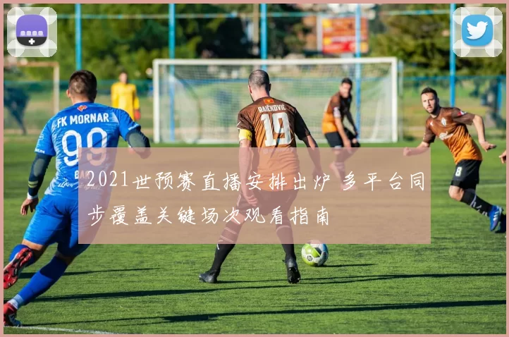 2021世预赛直播安排出炉 多平台同步覆盖关键场次观看指南