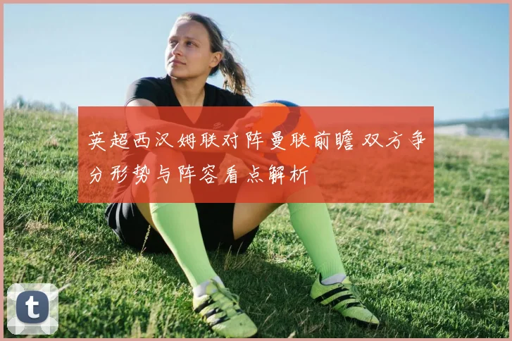 英超西汉姆联对阵曼联前瞻 双方争分形势与阵容看点解析